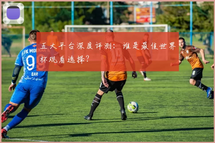 五大平台深度评测:谁是最佳世界杯观看选择?
