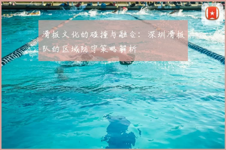 滑板文化的碰撞与融合:深圳滑板队的区域防守策略解析