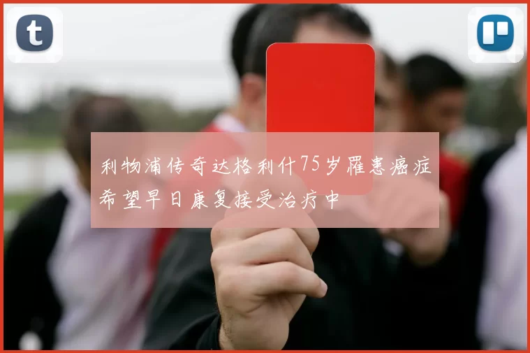 利物浦传奇达格利什75岁罹患癌症希望早日康复接受治疗中