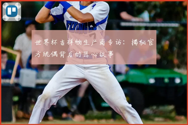 世界杯吉祥物生产商专访:揭秘官方玩偶背后的匠心故事