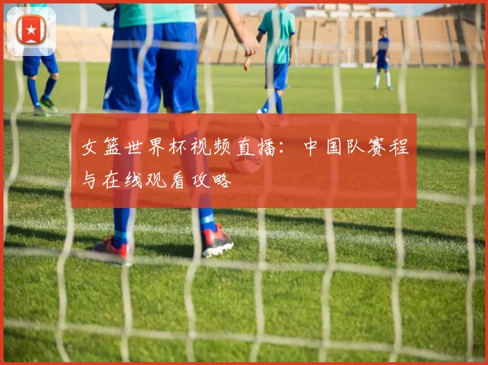 女篮世界杯视频直播:中国队赛程与在线观看攻略