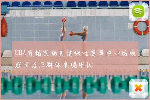 CBA直播现场直播咪咕赛事中心防线崩溃后卫群体表现堪忧