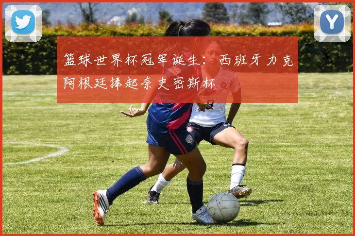 篮球世界杯冠军诞生:西班牙力克阿根廷捧起奈史密斯杯