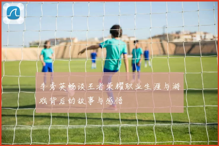 李秀英畅谈王者荣耀职业生涯与游戏背后的故事与感悟