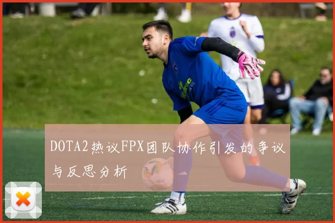 DOTA2热议FPX团队协作引发的争议与反思分析
