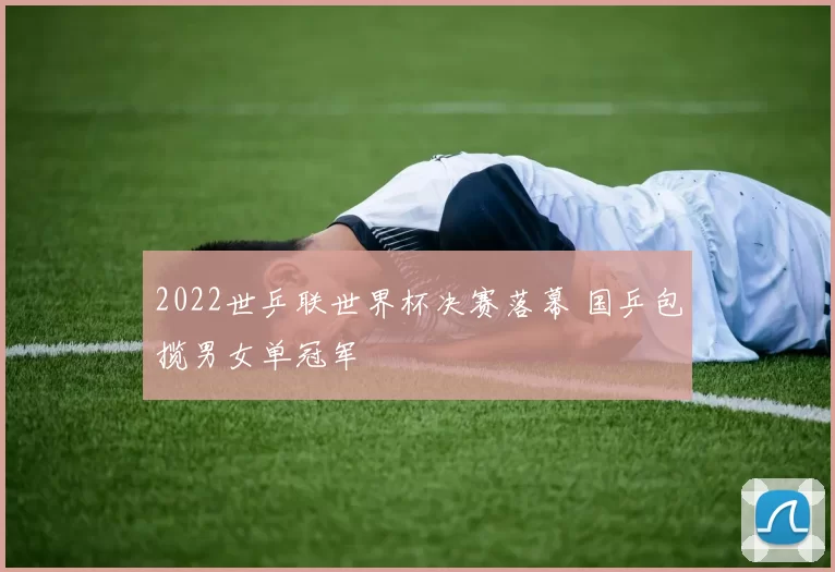 2022世乒联世界杯决赛落幕 国乒包揽男女单冠军