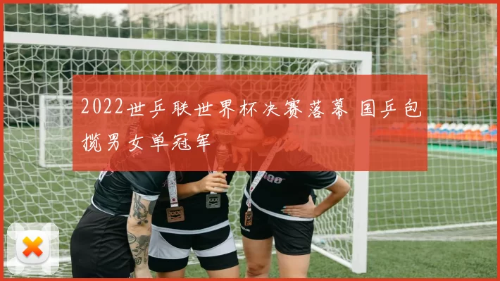 2022世乒联世界杯决赛落幕 国乒包揽男女单冠军
