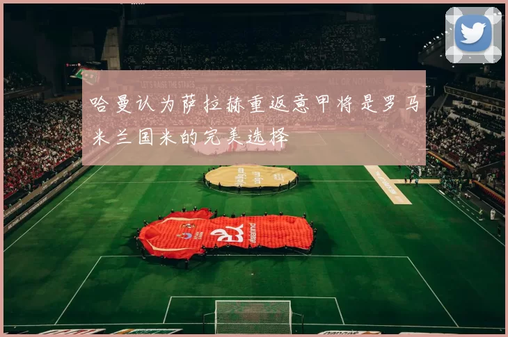 哈曼认为萨拉赫重返意甲将是罗马米兰国米的完美选择