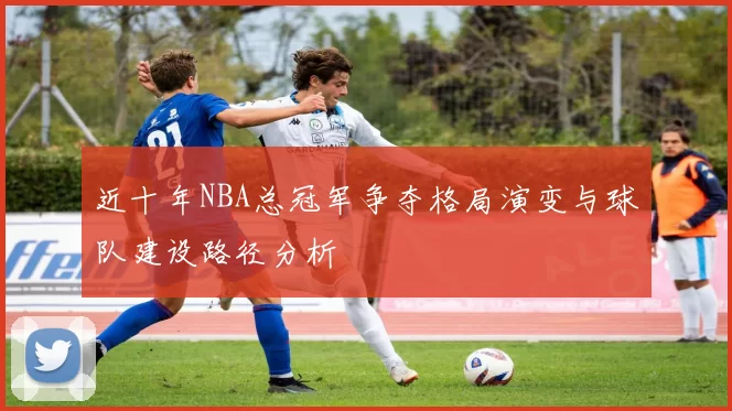 近十年NBA总冠军争夺格局演变与球队建设路径分析