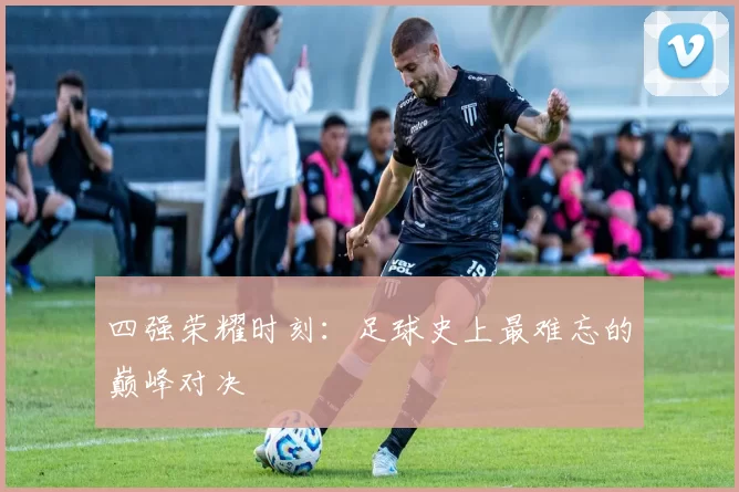 四强荣耀时刻:足球史上最难忘的巅峰对决