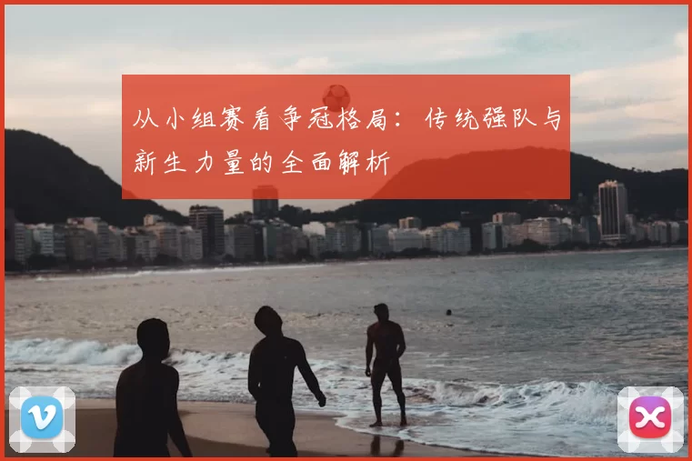 从小组赛看争冠格局:传统强队与新生力量的全面解析