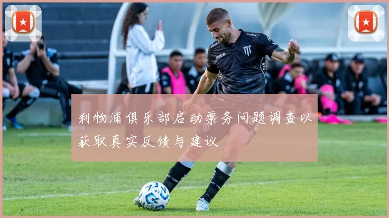 利物浦俱乐部启动票务问题调查以获取真实反馈与建议