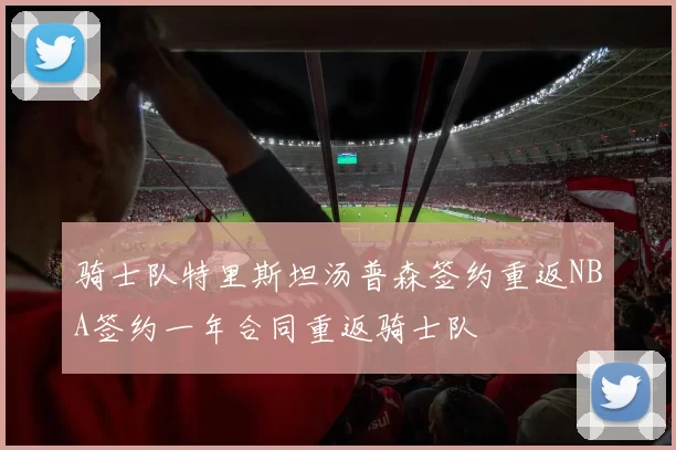 骑士队特里斯坦汤普森签约重返NBA签约一年合同重返骑士队