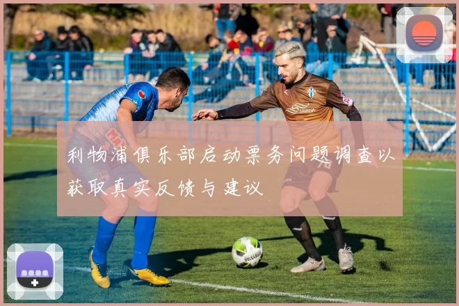 利物浦俱乐部启动票务问题调查以获取真实反馈与建议
