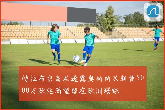 特拉布宗高层透露奥纳纳买断费5000万欧他渴望留在欧洲踢球