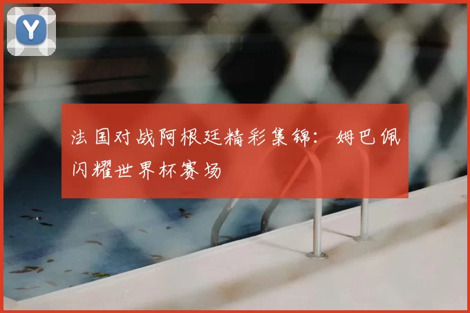 法国对战阿根廷精彩集锦:姆巴佩闪耀世界杯赛场