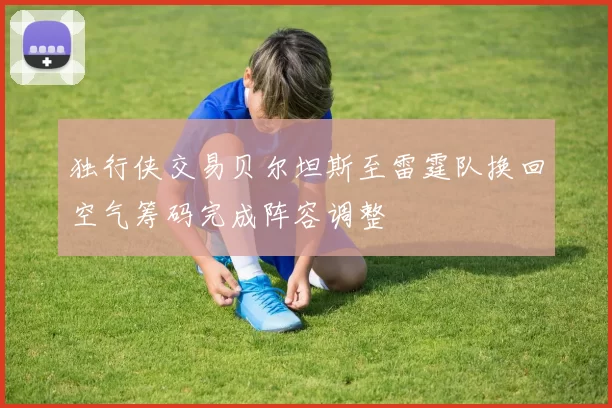 独行侠交易贝尔坦斯至雷霆队换回空气筹码完成阵容调整