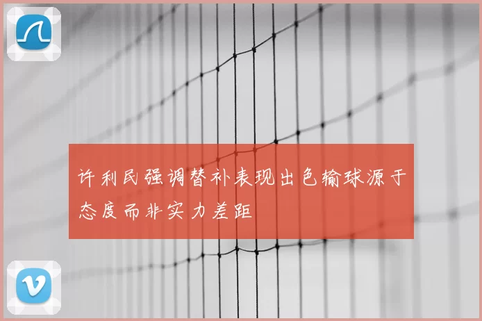 许利民强调替补表现出色输球源于态度而非实力差距