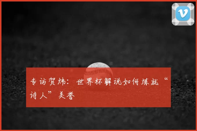 专访贺炜:世界杯解说如何炼就“诗人”美誉