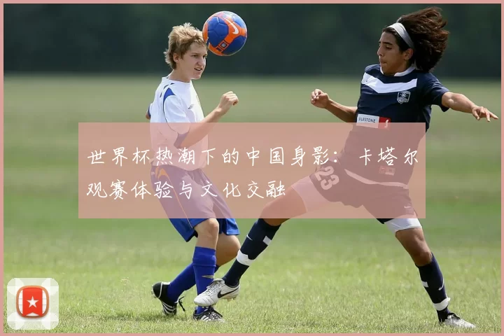 世界杯热潮下的中国身影：卡塔尔观赛体验与文化交融