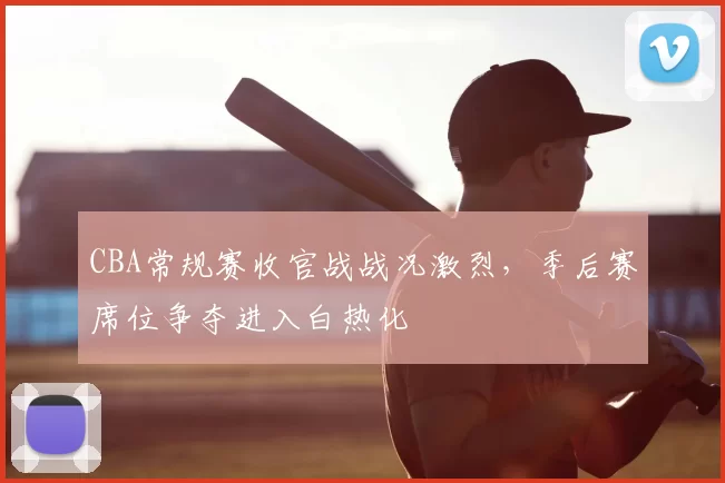 CBA常规赛收官战战况激烈，季后赛席位争夺进入白热化