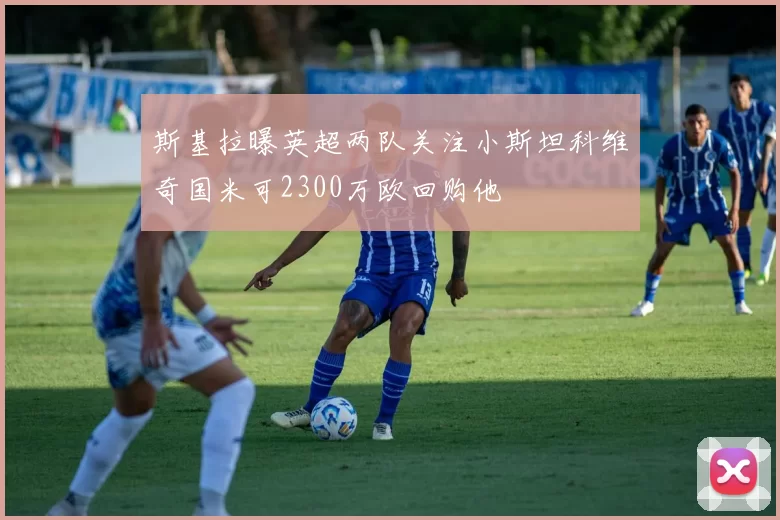 斯基拉曝英超两队关注小斯坦科维奇国米可2300万欧回购他