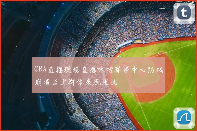 CBA直播现场直播咪咕赛事中心防线崩溃后卫群体表现堪忧
