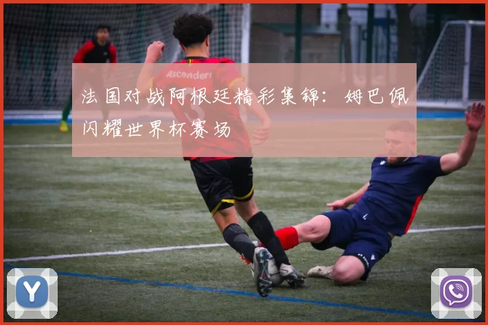 法国对战阿根廷精彩集锦:姆巴佩闪耀世界杯赛场