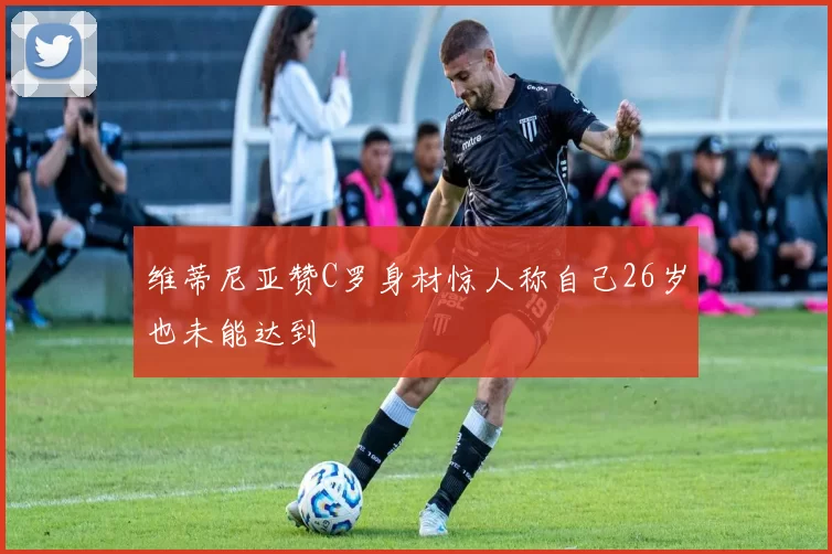 维蒂尼亚赞C罗身材惊人称自己26岁也未能达到