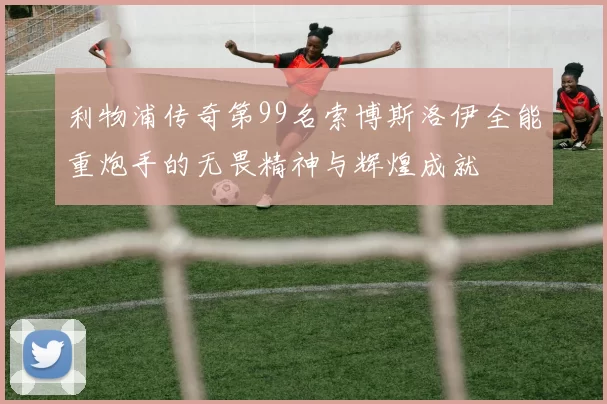 利物浦传奇第99名索博斯洛伊全能重炮手的无畏精神与辉煌成就