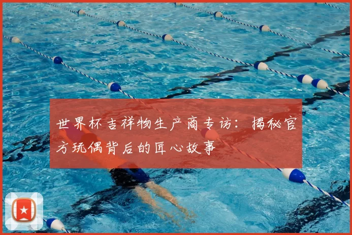 世界杯吉祥物生产商专访：揭秘官方玩偶背后的匠心故事