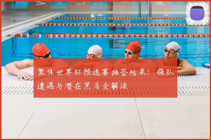 聚焦世界杯预选赛抽签结果：强队遭遇与潜在黑马全解读