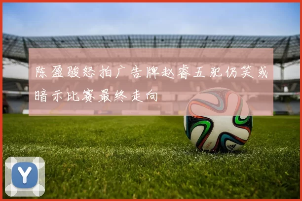 陈盈骏怒拍广告牌赵睿五犯仍笑或暗示比赛最终走向