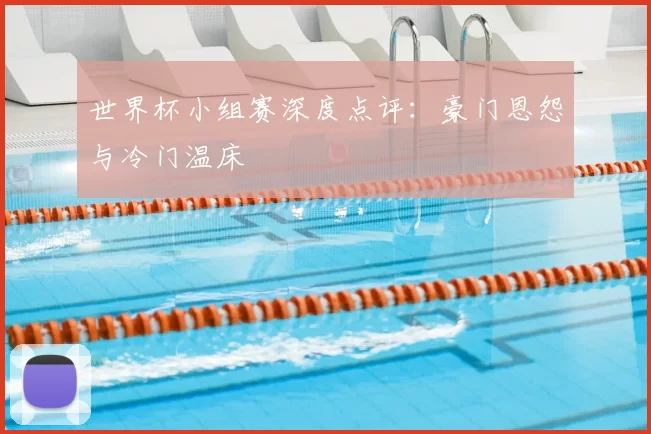 世界杯小组赛深度点评:豪门恩怨与冷门温床
