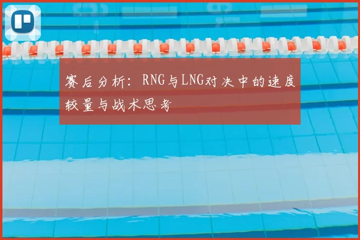 赛后分析：RNG与LNG对决中的速度较量与战术思考