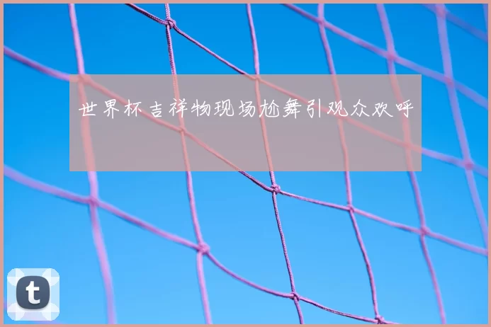 世界杯吉祥物现场尬舞引观众欢呼