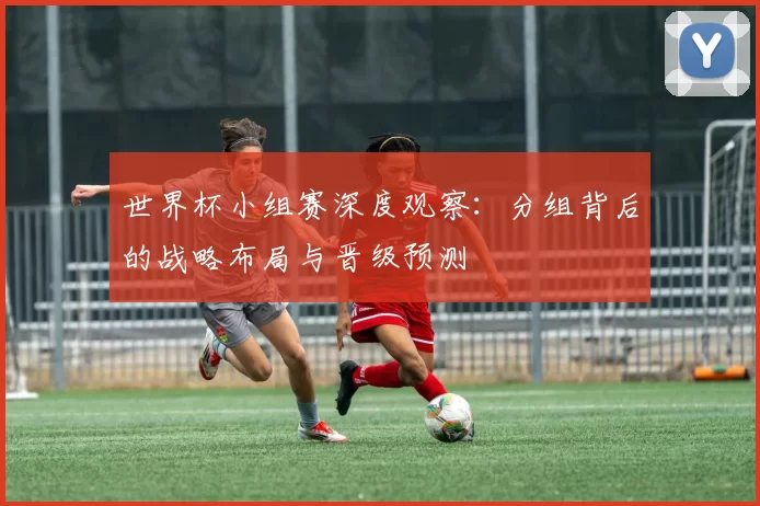 世界杯小组赛深度观察:分组背后的战略布局与晋级预测