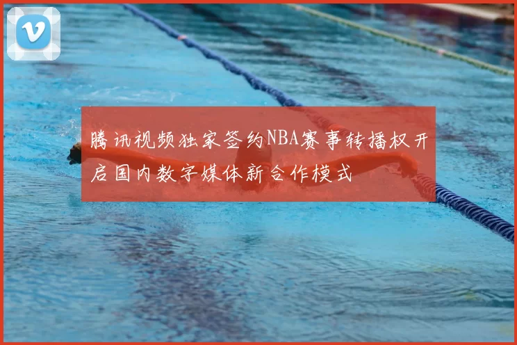 腾讯视频独家签约NBA赛事转播权开启国内数字媒体新合作模式