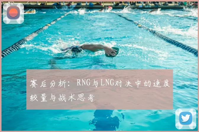 赛后分析：RNG与LNG对决中的速度较量与战术思考