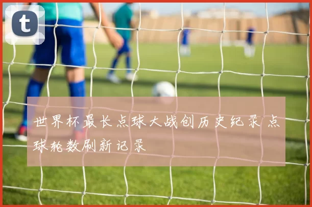 世界杯最长点球大战创历史纪录 点球轮数刷新记录