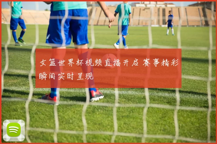 女篮世界杯视频直播开启 赛事精彩瞬间实时呈现