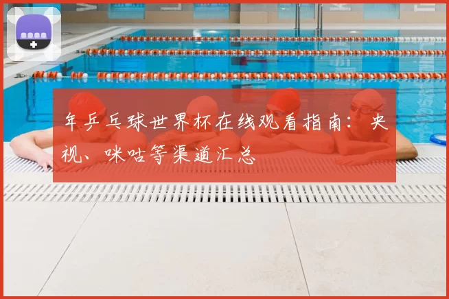 年乒乓球世界杯在线观看指南:央视、咪咕等渠道汇总