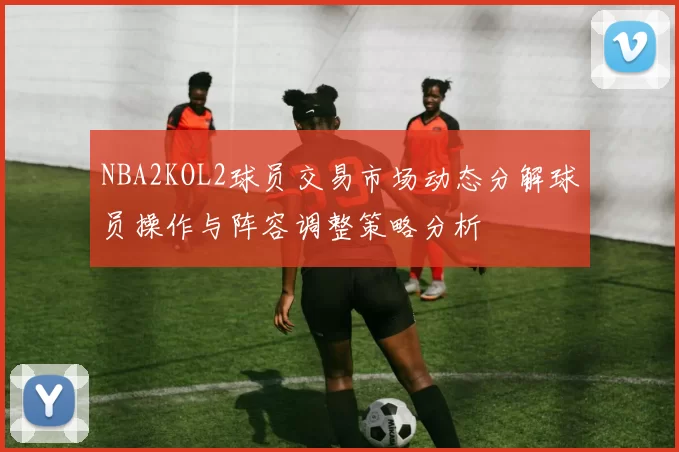 NBA2KOL2球员交易市场动态分解球员操作与阵容调整策略分析