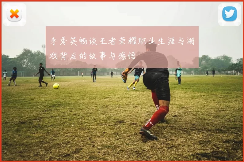 李秀英畅谈王者荣耀职业生涯与游戏背后的故事与感悟