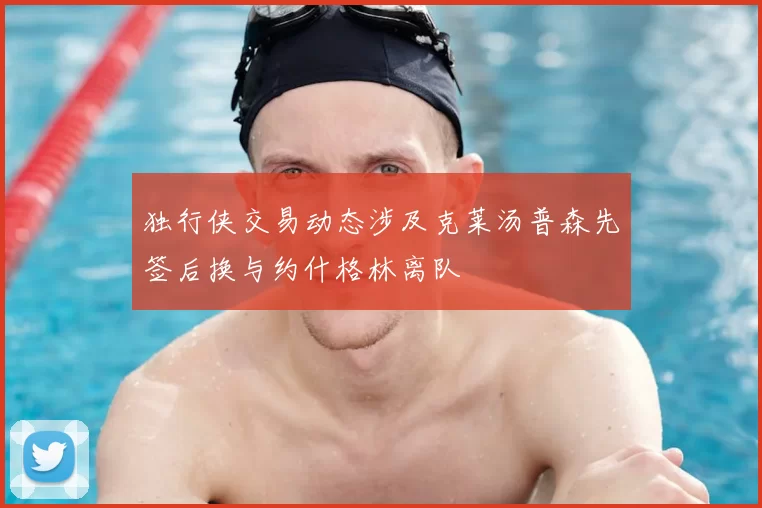 独行侠交易动态涉及克莱汤普森先签后换与约什格林离队