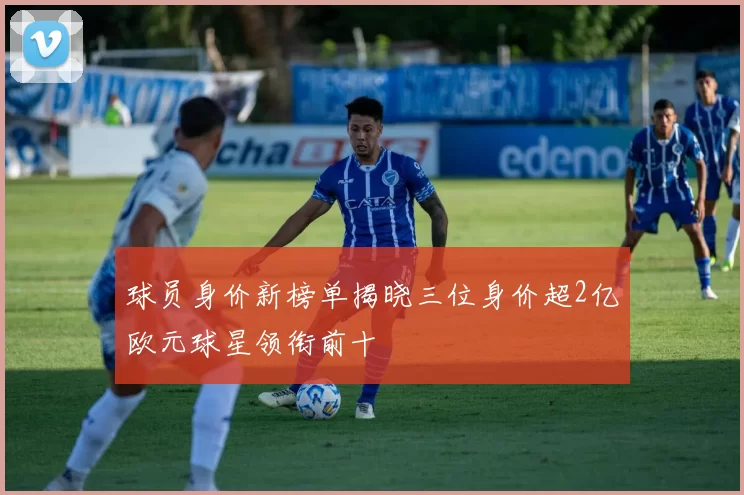 球员身价新榜单揭晓三位身价超2亿欧元球星领衔前十