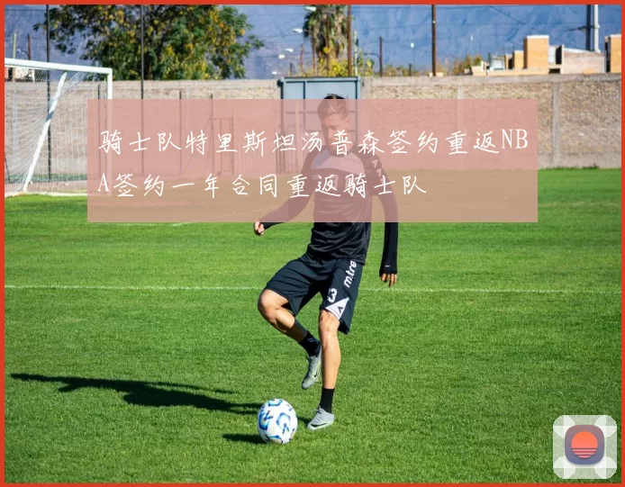 骑士队特里斯坦汤普森签约重返NBA签约一年合同重返骑士队