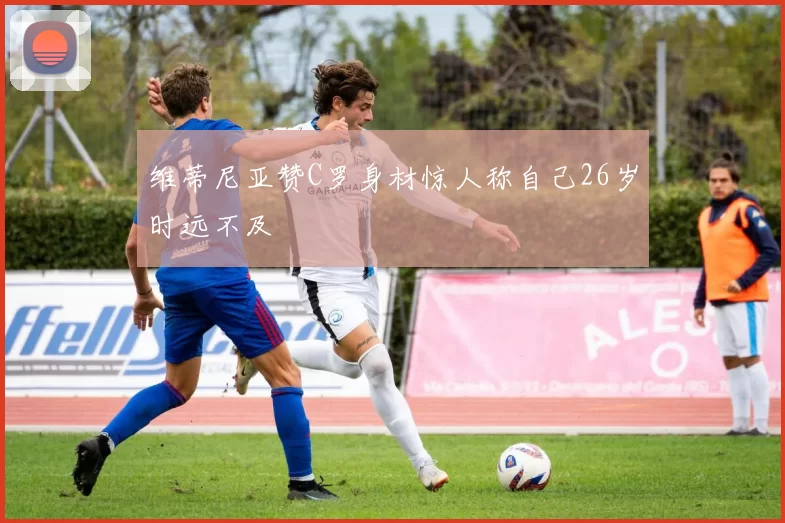 维蒂尼亚赞C罗身材惊人称自己26岁时远不及
