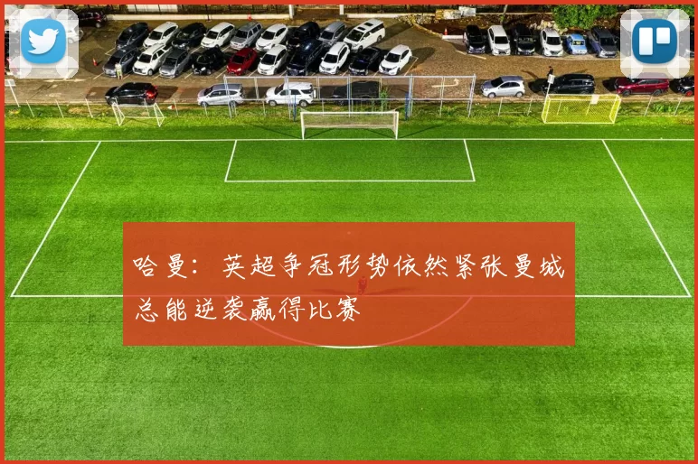 哈曼：英超争冠形势依然紧张曼城总能逆袭赢得比赛