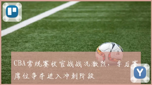 CBA常规赛收官战战况激烈，季后赛席位争夺进入冲刺阶段